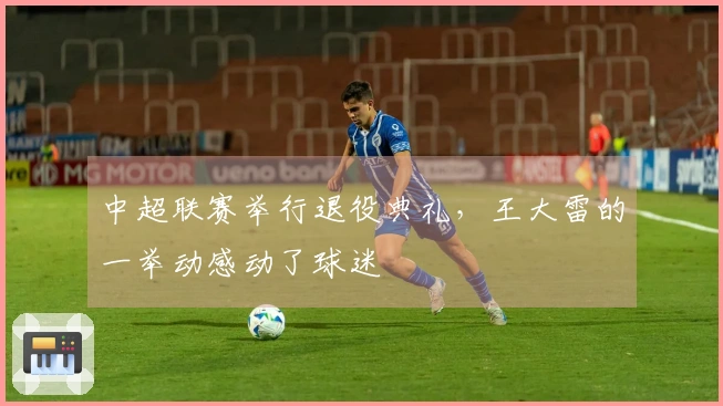 中超联赛举行退役典礼，王大雷的一举动感动了球迷