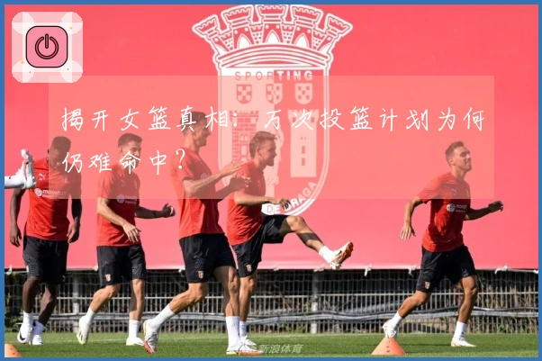揭开女篮真相：万次投篮计划为何仍难命中？