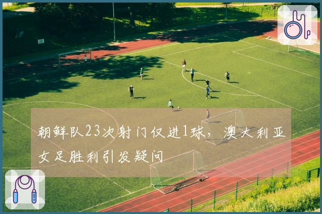 朝鲜队23次射门仅进1球，澳大利亚女足胜利引发疑问