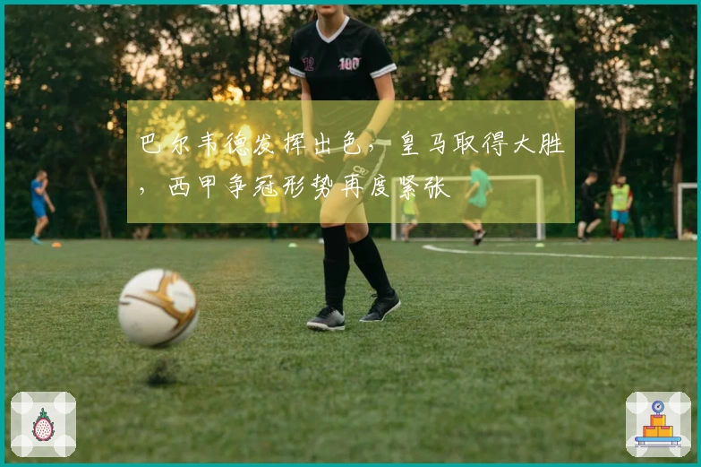 巴尔韦德发挥出色，皇马取得大胜，西甲争冠形势再度紧张