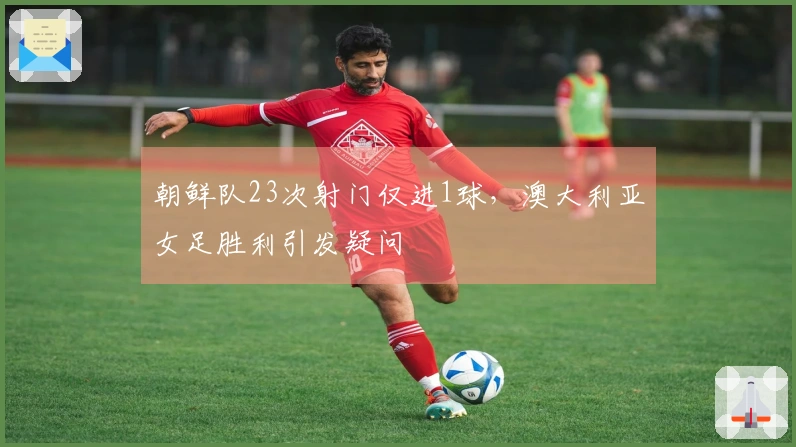 朝鲜队23次射门仅进1球，澳大利亚女足胜利引发疑问