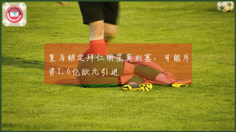 皇马锁定拜仁明星奥利塞，可能斥资1.6亿欧元引进