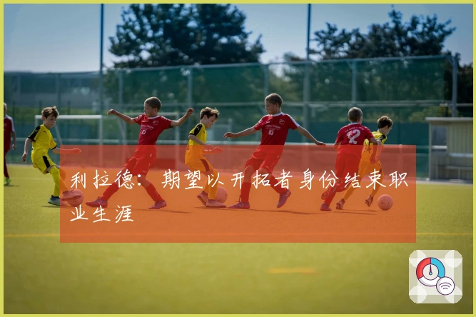 利拉德：期望以开拓者身份结束职业生涯