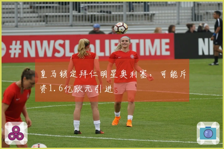 皇马锁定拜仁明星奥利塞，可能斥资1.6亿欧元引进