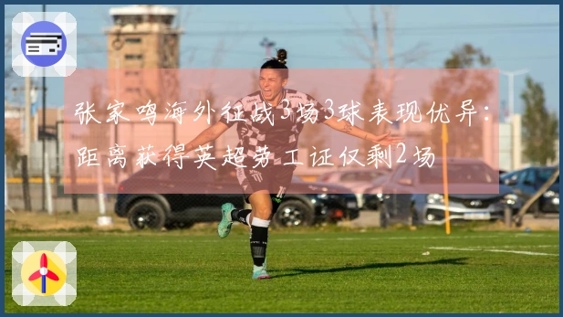 张家鸣海外征战3场3球表现优异：距离获得英超劳工证仅剩2场