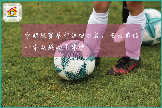 中超联赛举行退役典礼，王大雷的一举动感动了球迷