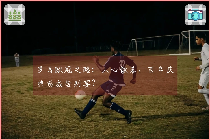 罗马欧冠之路：人心散落，百年庆典或成告别宴？