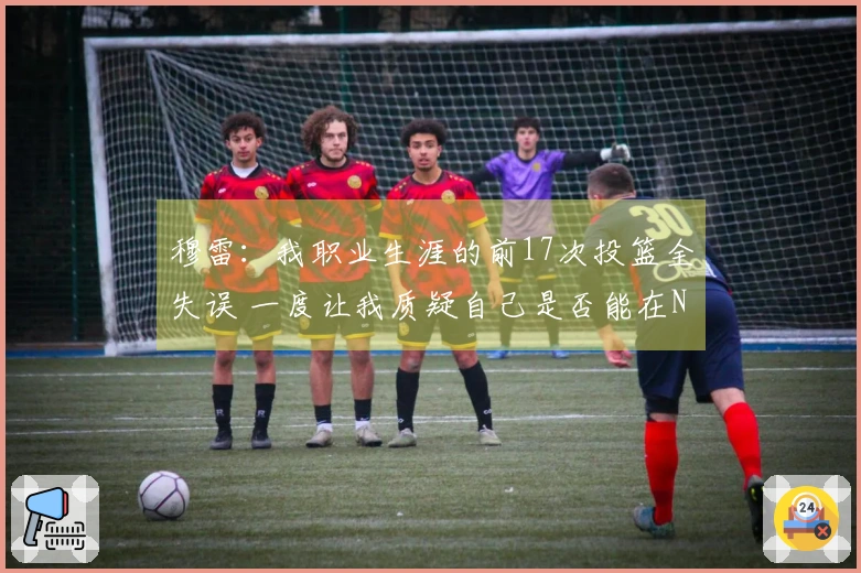 穆雷：我职业生涯的前17次投篮全失误 一度让我质疑自己是否能在NBA立足