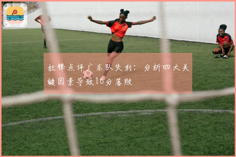 杜锋点评广东队失利：分析四大关键因素导致16分落败