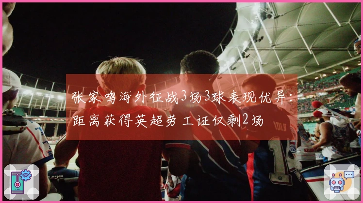 张家鸣海外征战3场3球表现优异：距离获得英超劳工证仅剩2场