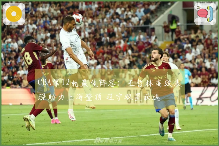 CBA第12轮最佳阵容：王哲林高效表现助力上海登顶 辽宁双星获选