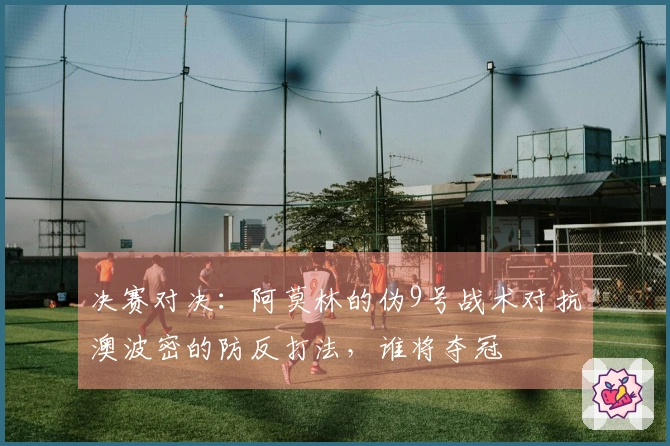 决赛对决：阿莫林的伪9号战术对抗澳波密的防反打法，谁将夺冠