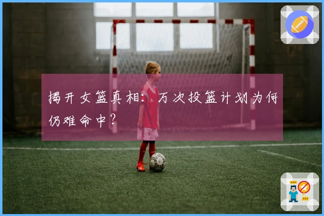 揭开女篮真相：万次投篮计划为何仍难命中？