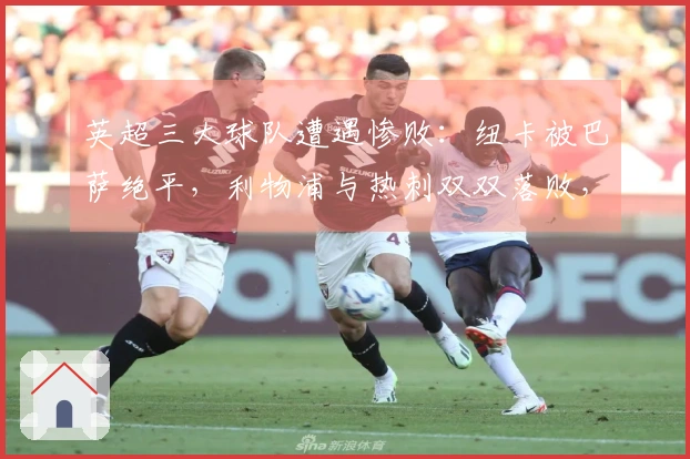 英超三大球队遭遇惨败：纽卡被巴萨绝平，利物浦与热刺双双落败，晋级希望渺茫