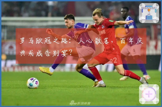 罗马欧冠之路：人心散落，百年庆典或成告别宴？